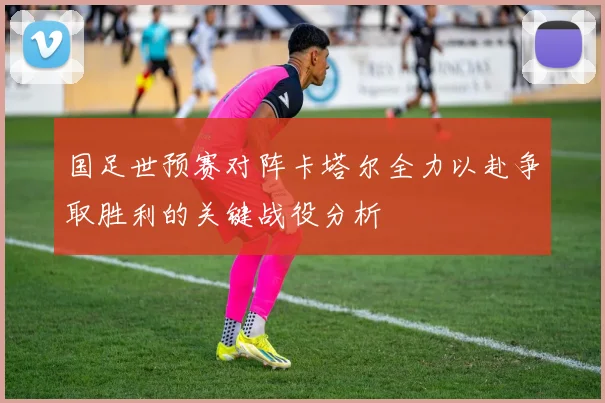 国足世预赛对阵卡塔尔全力以赴争取胜利的关键战役分析