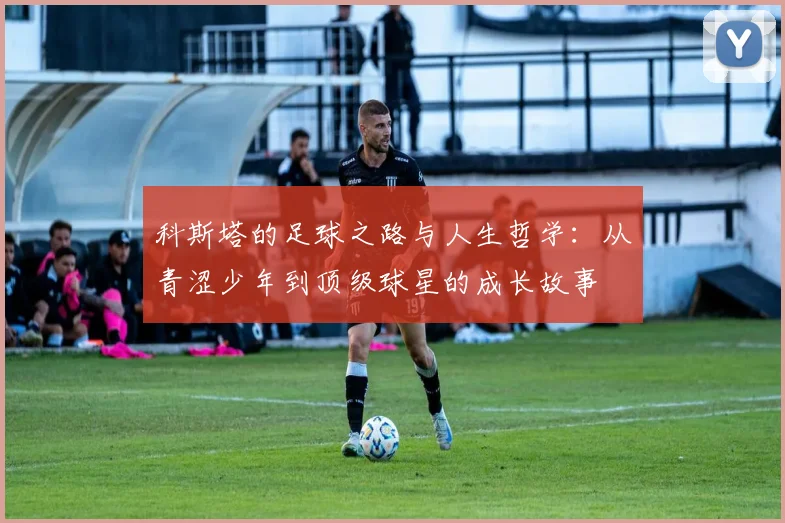 科斯塔的足球之路与人生哲学：从青涩少年到顶级球星的成长故事