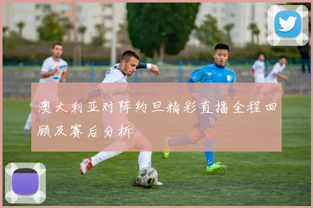 澳大利亚对阵约旦精彩直播全程回顾及赛后分析