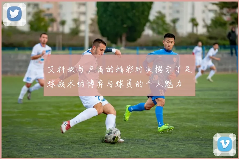 艾科坎与卢高的精彩对决揭示了足球战术的博弈与球员的个人魅力
