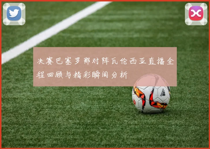 决赛巴塞罗那对阵瓦伦西亚直播全程回顾与精彩瞬间分析