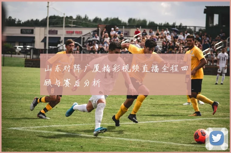山东对阵广厦精彩视频直播全程回顾与赛后分析