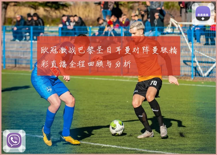 欧冠激战巴黎圣日耳曼对阵曼联精彩直播全程回顾与分析