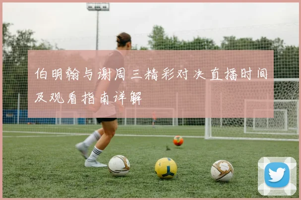 伯明翰与谢周三精彩对决直播时间及观看指南详解