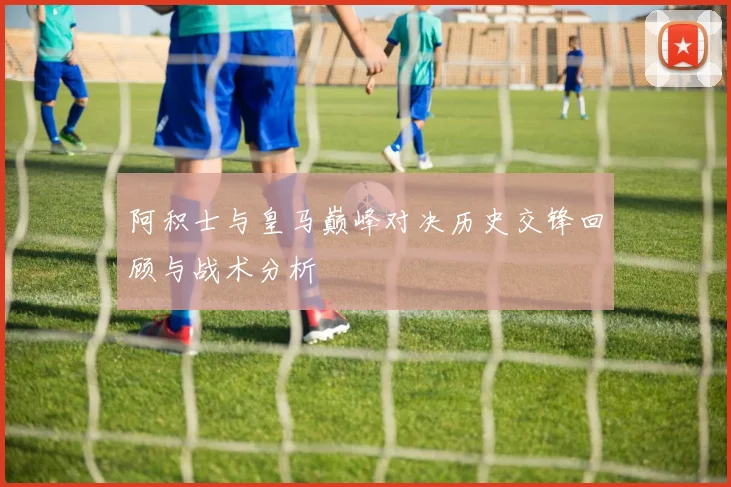 阿积士与皇马巅峰对决历史交锋回顾与战术分析
