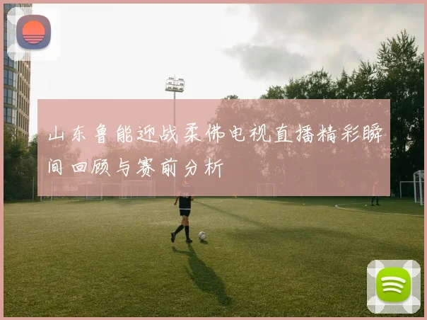 山东鲁能迎战柔佛电视直播精彩瞬间回顾与赛前分析
